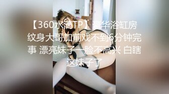 【360水滴TP】豪华浴缸房 纹身大哥加前戏不到6分钟完事 漂亮妹子一脸不高兴 白瞎这妹子了