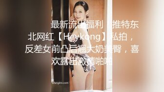 ⚫️⚫️最新流出福利！推特东北网红【Heykong】私拍，反差女前凸后翘大奶美臀，喜欢露出激情啪啪