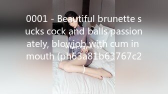 0001 - Beautiful brunette sucks cock and balls passionately, blowjob with cum in mouth (ph63a81b63767c2)