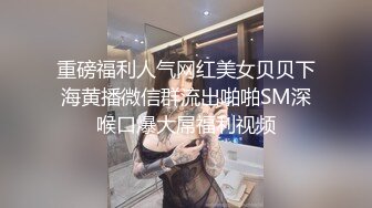 重磅福利人气网红美女贝贝下海黄播微信群流出啪啪SM深喉口爆大屌福利视频