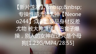 【新片速遞】&nbsp;&nbsp;⚡专操性感尤物大神【Neoneo244】众多超极品身材反差尤物 被大神当成鸡巴套子爆操，别人的女神在这只是个母狗[1.23G/MP4/28:55]