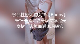 极品性感尤物女神『Bunny』 纤纤美腿玲珑身段劲爆完美身材，肉棒塞满饥渴骚穴