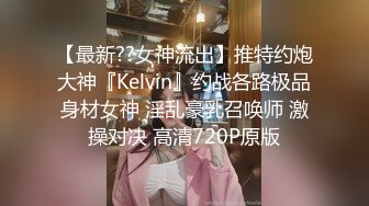 【最新??女神流出】推特约炮大神『Kelvin』约战各路极品身材女神 淫乱豪乳召唤师 激操对决 高清720P原版