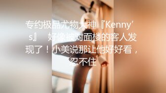 专约极品尤物大神『Kenny’s』✅好像被对面楼的客人发现了！小美说那让他好好看，忍不住