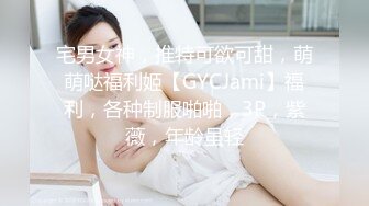 宅男女神，推特可欲可甜，萌萌哒福利姬【GYCJami】福利，各种制服啪啪，3P，紫薇，年龄虽轻