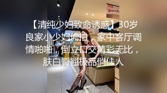 【清纯少妇致命诱惑】30岁良家小少妇偷拍，家中客厅调情啪啪，倒立口交精彩无比，肤白臀翘极品俏佳人