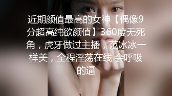 近期颜值最高的女神【偶像9分超高纯欲颜值】360度无死角，虎牙做过主播，范冰冰一样美，全程淫荡在线 会呼吸的逼