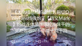 《大佬精品私拍泄密》网红OnlyFans终极炮王【信义Mark】约战连体黑丝露脸辣妹干的哭腔嗷嗷叫不停喊干我干我